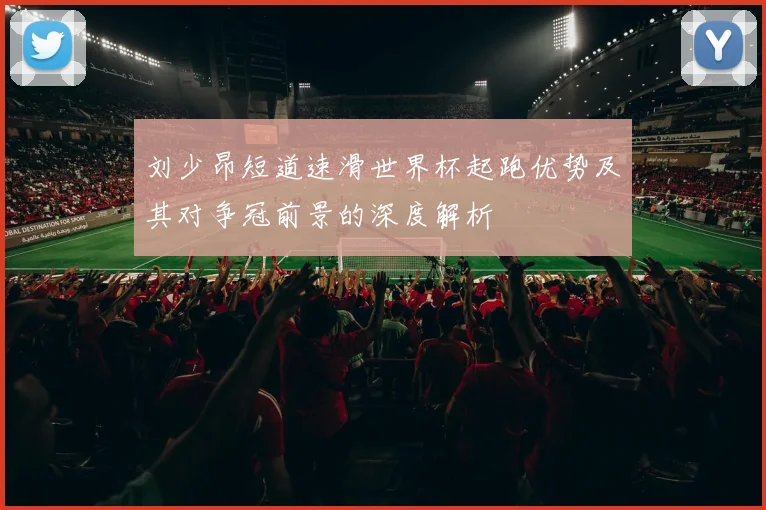刘少昂短道速滑世界杯起跑优势及其对争冠前景的深度解析