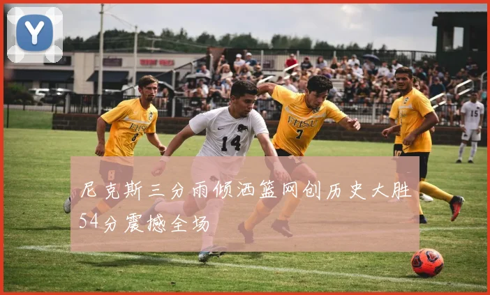 尼克斯三分雨倾洒篮网创历史大胜54分震撼全场