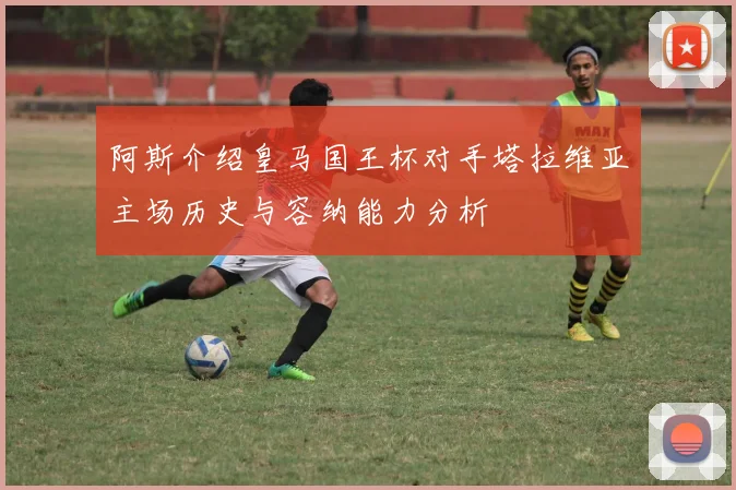 阿斯介绍皇马国王杯对手塔拉维亚主场历史与容纳能力分析