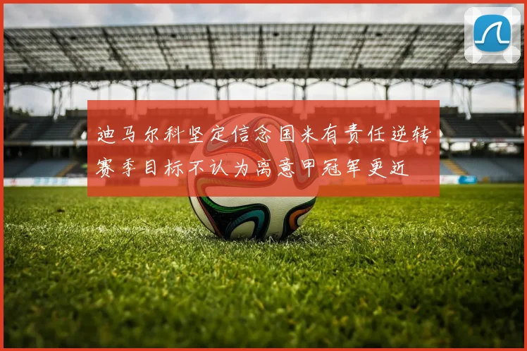 迪马尔科坚定信念国米有责任逆转赛季目标不认为离意甲冠军更近