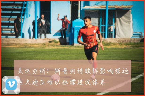 美记分析：斯普利特缺阵影响深远阿夫迪亚难以独撑进攻体系