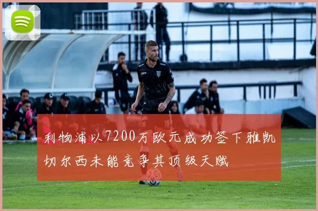 利物浦以7200万欧元成功签下雅凯切尔西未能竞争其顶级天赋