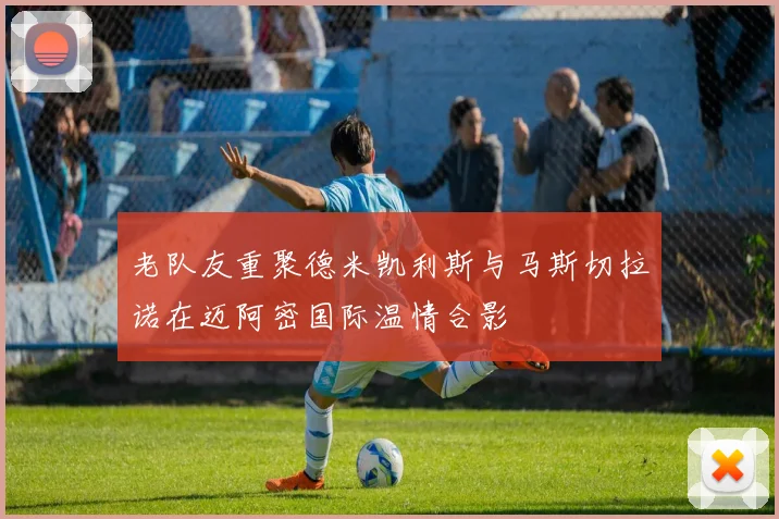老队友重聚德米凯利斯与马斯切拉诺在迈阿密国际温情合影