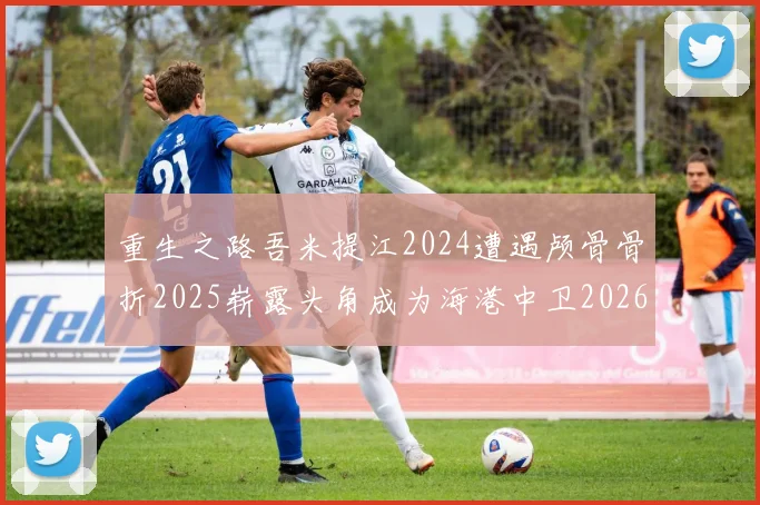 重生之路吾米提江2024遭遇颅骨骨折2025崭露头角成为海港中卫2026冲击U23冠军