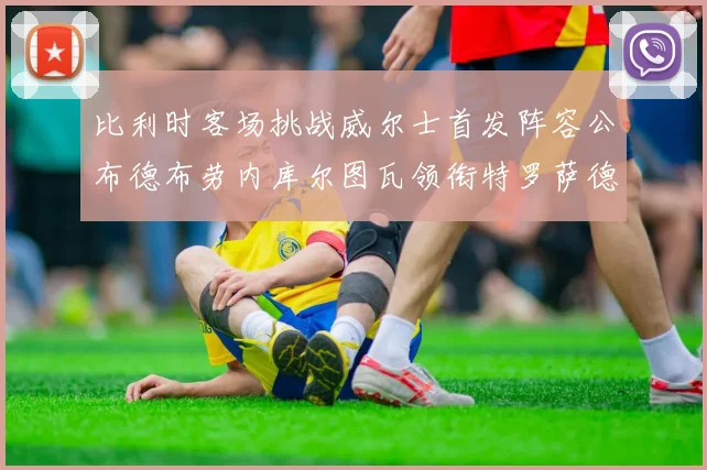 比利时客场挑战威尔士首发阵容公布德布劳内库尔图瓦领衔特罗萨德出战