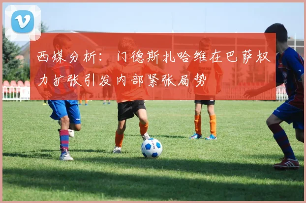 西媒分析：门德斯扎哈维在巴萨权力扩张引发内部紧张局势