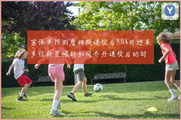 富保罗预测詹姆斯退役后NBA将迎来多位新星崛起如同乔丹退役后的时代