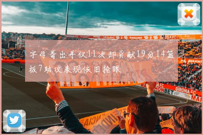 字母哥出手仅11次却贡献19分14篮板7助攻表现依旧抢眼