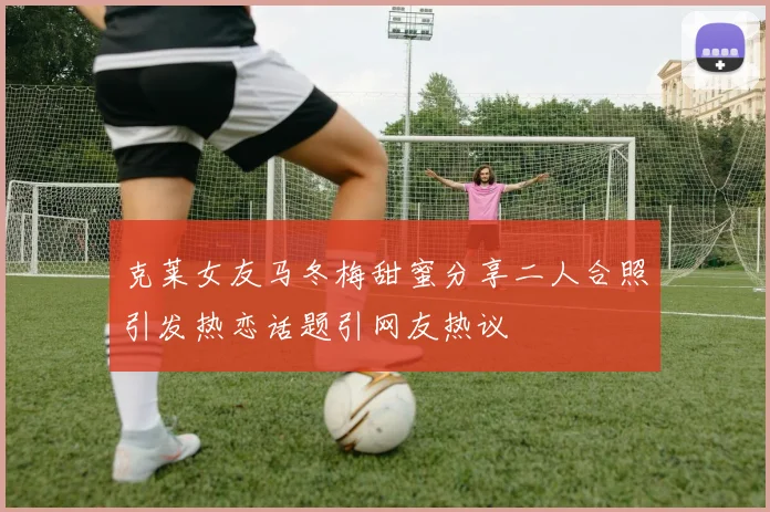 克莱女友马冬梅甜蜜分享二人合照引发热恋话题引网友热议
