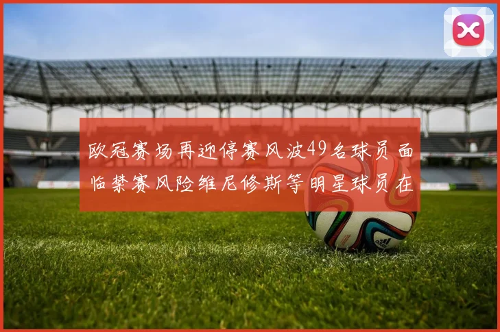欧冠赛场再迎停赛风波49名球员面临禁赛风险维尼修斯等明星球员在列