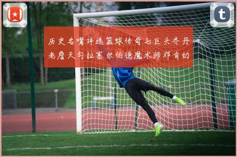 历史名嘴评选篮球传奇七巨头乔丹老詹天勾拉塞尔伯德魔术师邓肯的巅峰之路