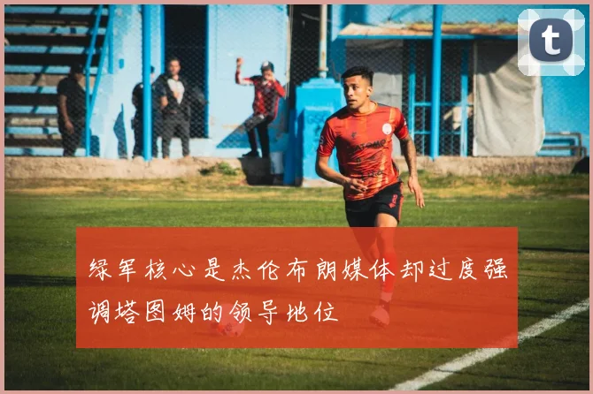 绿军核心是杰伦布朗媒体却过度强调塔图姆的领导地位