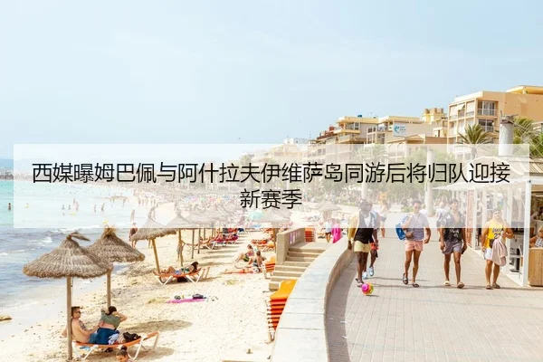 西媒曝姆巴佩与阿什拉夫伊维萨岛同游后将归队迎接新赛季 - MiLanSports